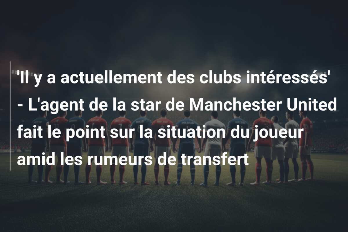 'Il y a actuellement des clubs intéressés' - L'agent de la star de Manchester United fait le point sur la situation du joueur amid les rumeurs de transfert