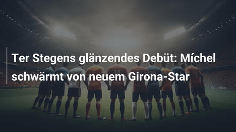 Ter Stegens glänzendes Debüt: Míchel schwärmt von neuem Girona-Star
