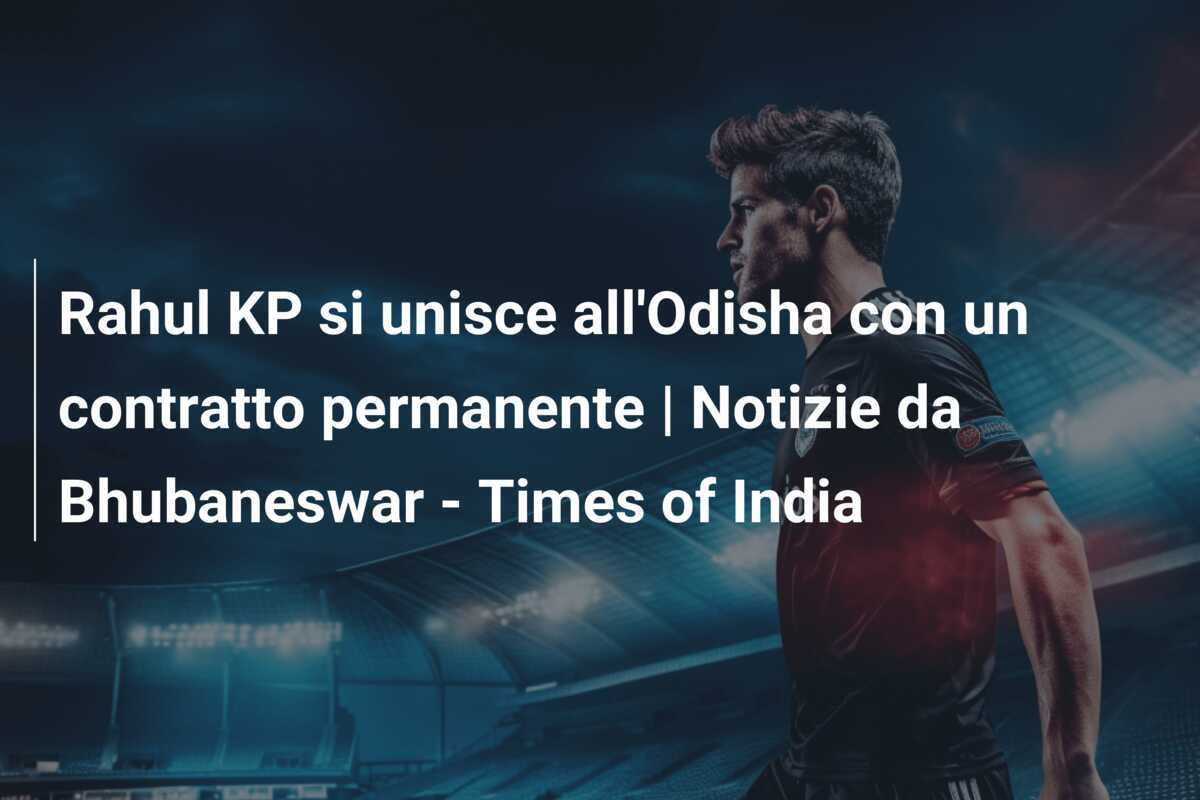 Rahul KP si unisce all'Odisha con un contratto permanente | Notizie da Bhubaneswar - Times of India