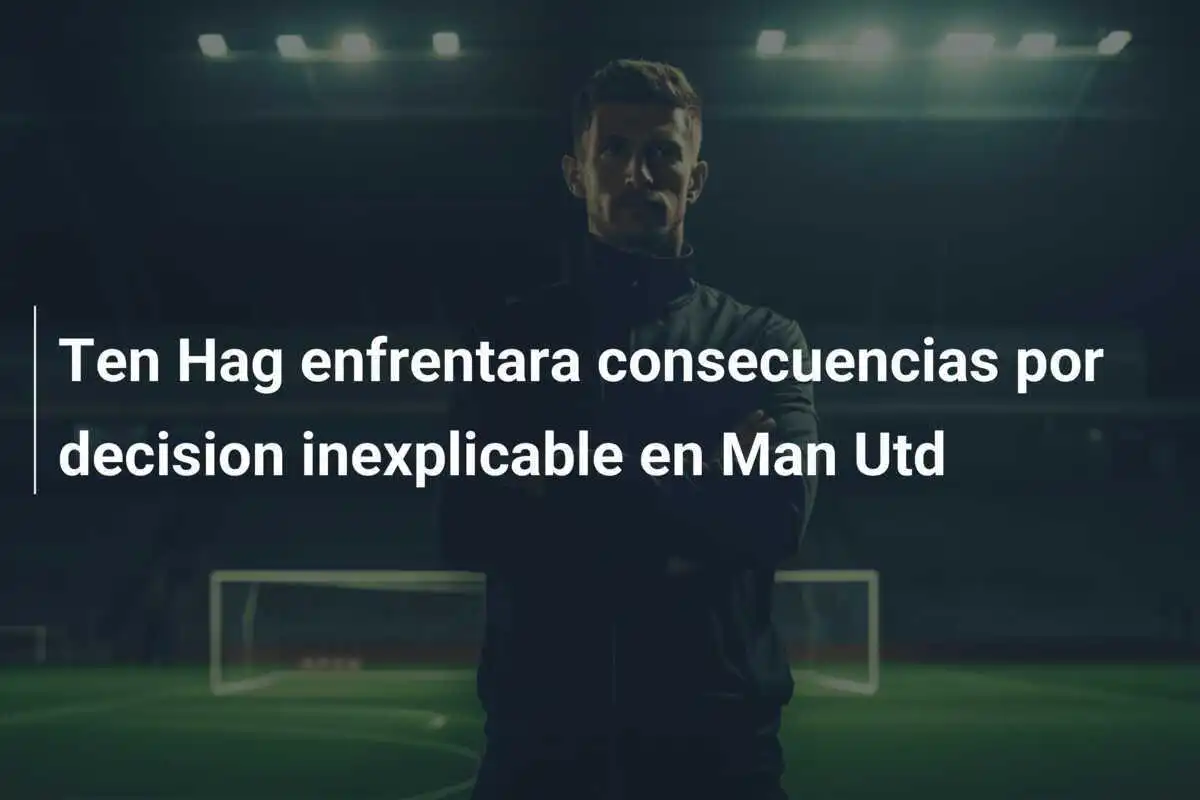 Ten Hag enfrentara consecuencias por decision inexplicable en Man Utd