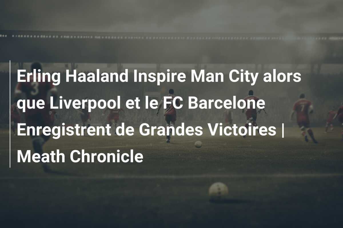 Erling Haaland Inspire Man City alors que Liverpool et le FC Barcelone Enregistrent de Grandes Victoires | Meath Chronicle