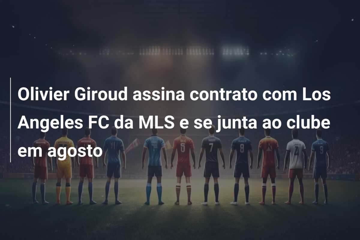 Olivier Giroud assina contrato com Los Angeles FC da MLS e se junta ao clube em agosto