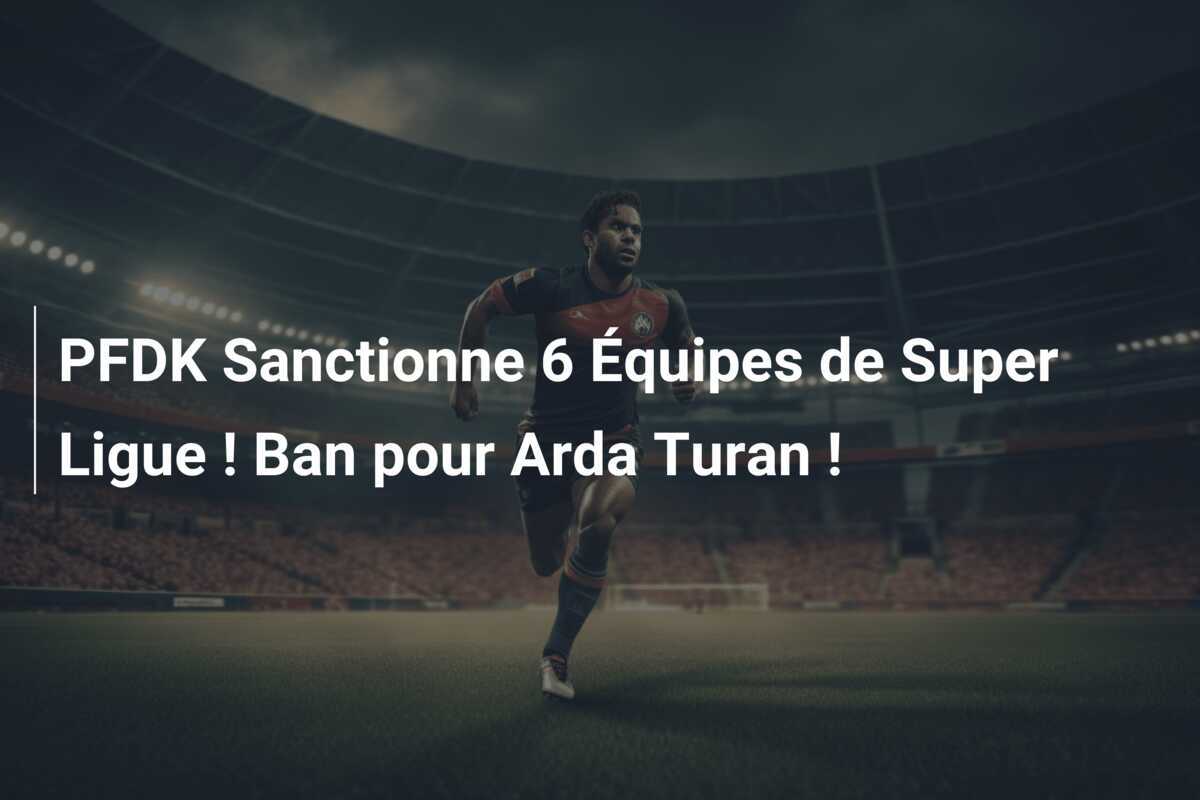 PFDK Sanctionne 6 Équipes de Super Ligue ! Ban pour Arda Turan !