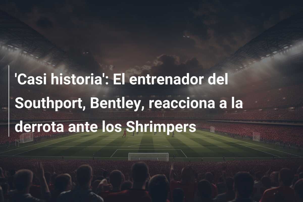 'Casi historia': El entrenador del Southport, Bentley, reacciona a la derrota ante los Shrimpers