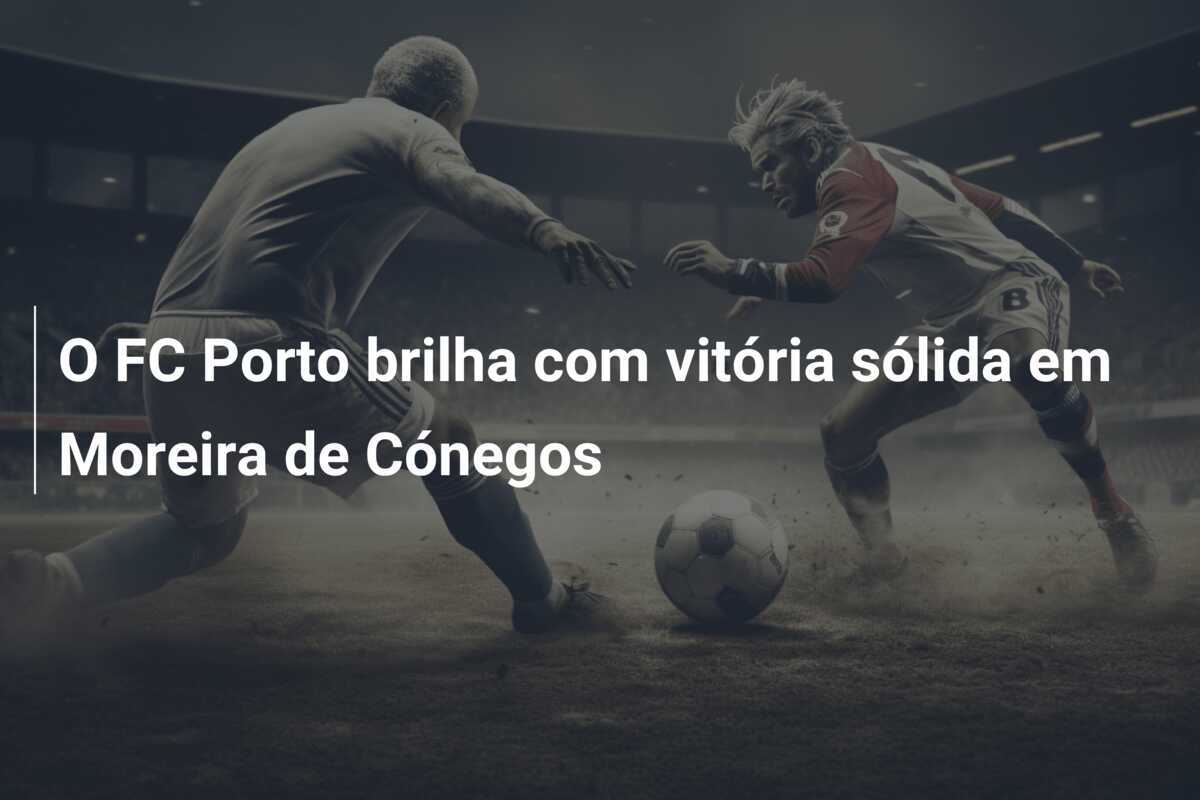 O FC Porto brilha com vitória sólida em Moreira de Cónegos