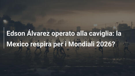 Edson Álvarez operato alla caviglia: la Mexico respira per i Mondiali 2026?