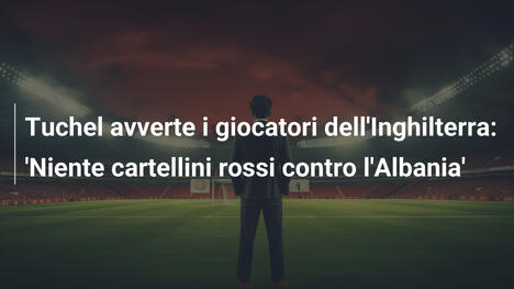 Tuchel avverte i giocatori dell'Inghilterra: 'Niente cartellini rossi contro l'Albania'