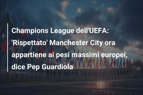 Champions League dell’UEFA: ‘Rispettato’ Manchester City ora appartiene ai pesi massimi europei, dice Pep Guardiola