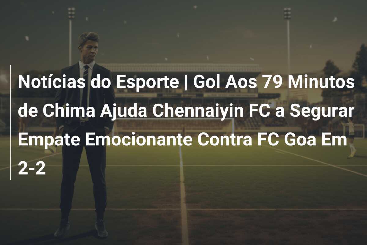 Notícias do Esporte | Gol Aos 79 Minutos de Chima Ajuda Chennaiyin FC a Segurar Empate Emocionante Contra FC Goa Em 2-2