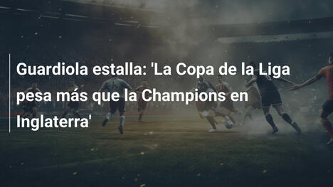 Guardiola estalla: 'La Copa de la Liga pesa más que la Champions en Inglaterra'