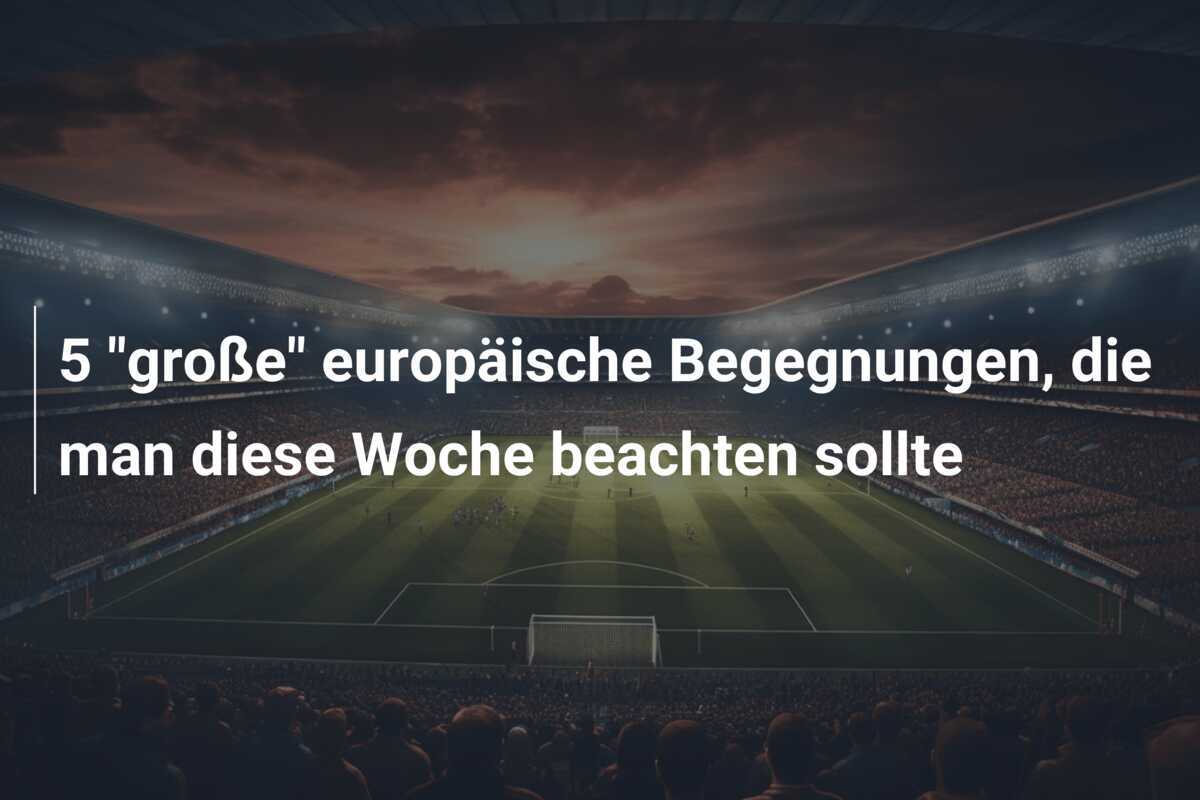 5 "große" europäische Begegnungen, die man diese Woche beachten sollte