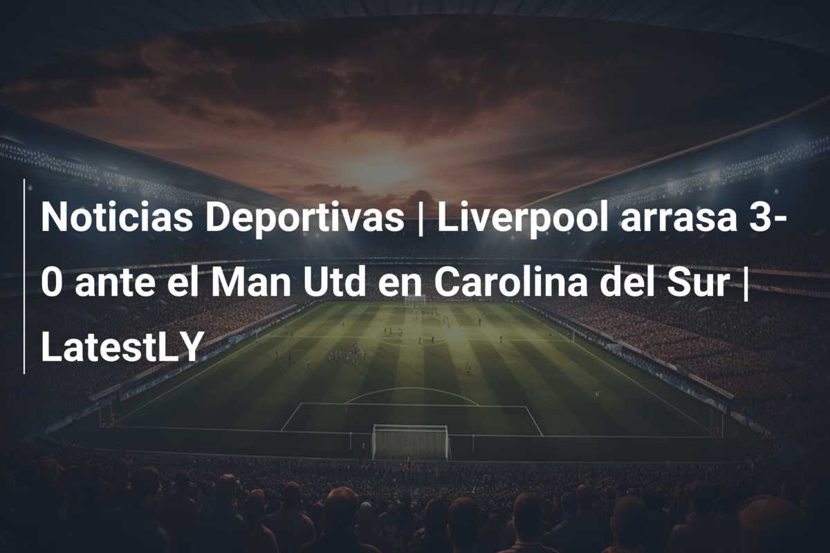 Noticias Deportivas | Liverpool arrasa 3-0 ante el Man Utd en Carolina del Sur | LatestLY