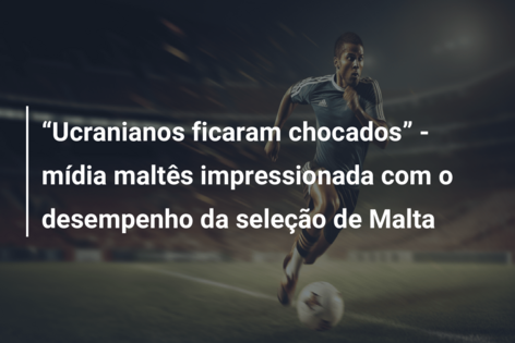 “Ucranianos ficaram chocados” – mídia maltês impressionada com o desempenho da seleção de Malta