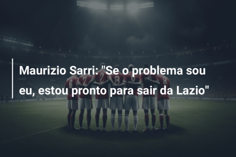 Maurizio Sarri: “Se o problema sou eu, estou pronto para sair da Lazio”