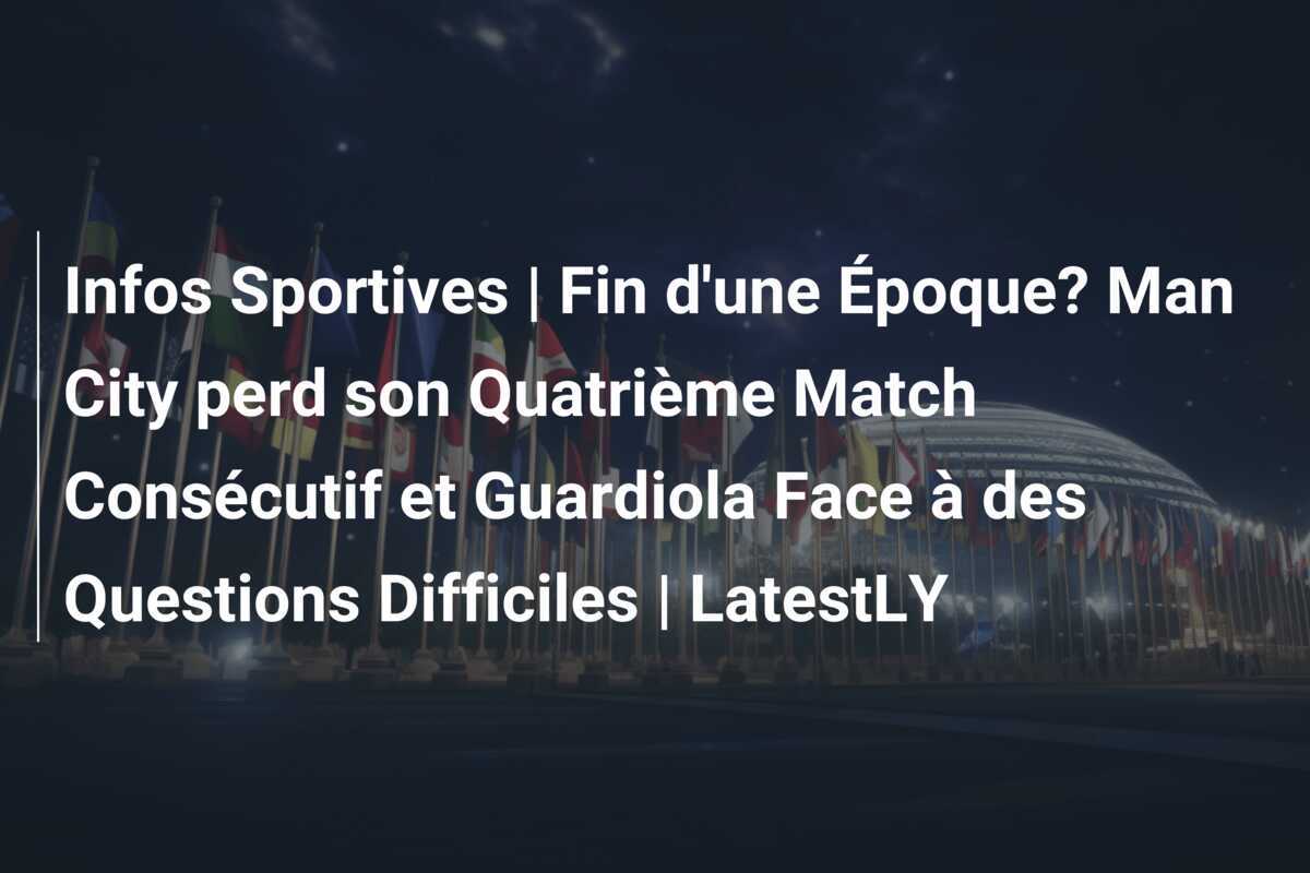 Infos Sportives | Fin d'une Époque? Man City perd son Quatrième Match Consécutif et Guardiola Face à des Questions Difficiles | LatestLY