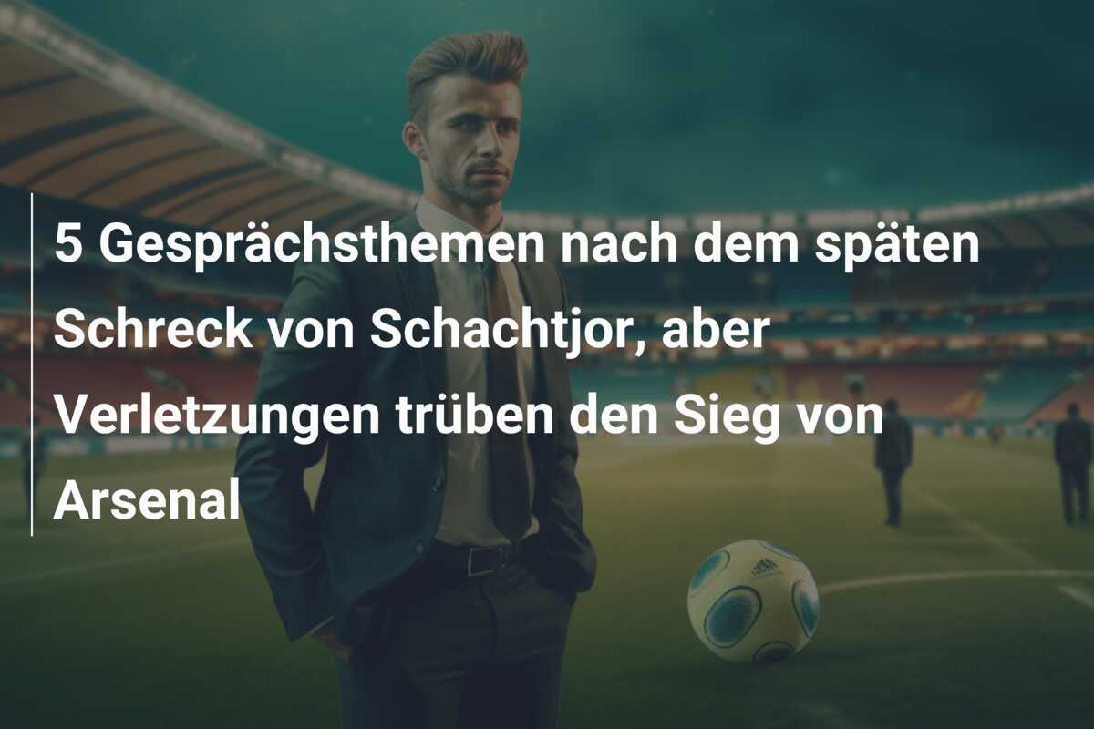 5 Gesprächsthemen nach dem späten Schreck von Schachtjor, aber Verletzungen trüben den Sieg von Arsenal