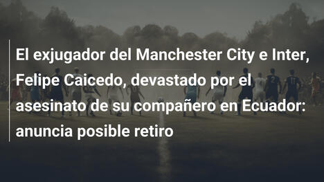 El exjugador del Manchester City e Inter, Felipe Caicedo, devastado por el asesinato de su compañero en Ecuador: anuncia posible retiro