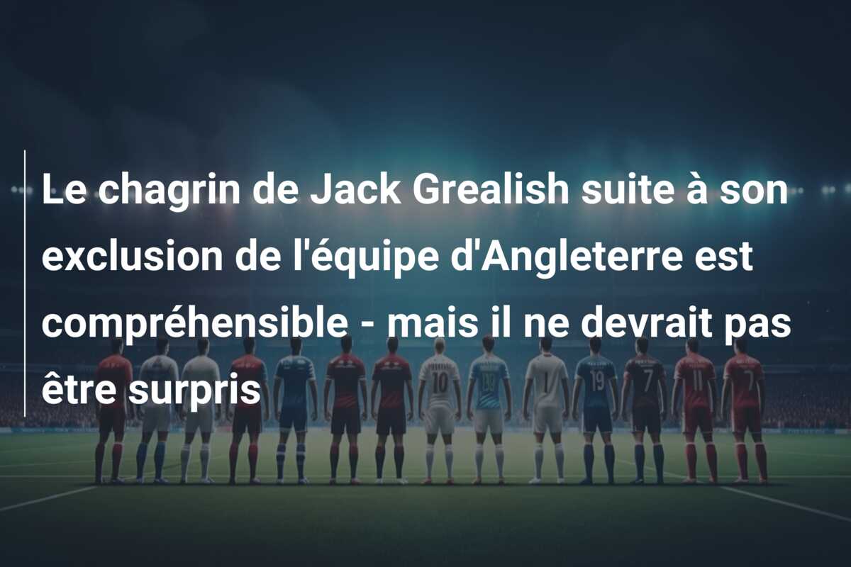 Le chagrin de Jack Grealish suite à son exclusion de l’équipe d’Angleterre est compréhensible – mais il ne devrait pas être surpris