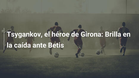Tsygankov, el héroe de Girona: Brilla en la caída ante Betis