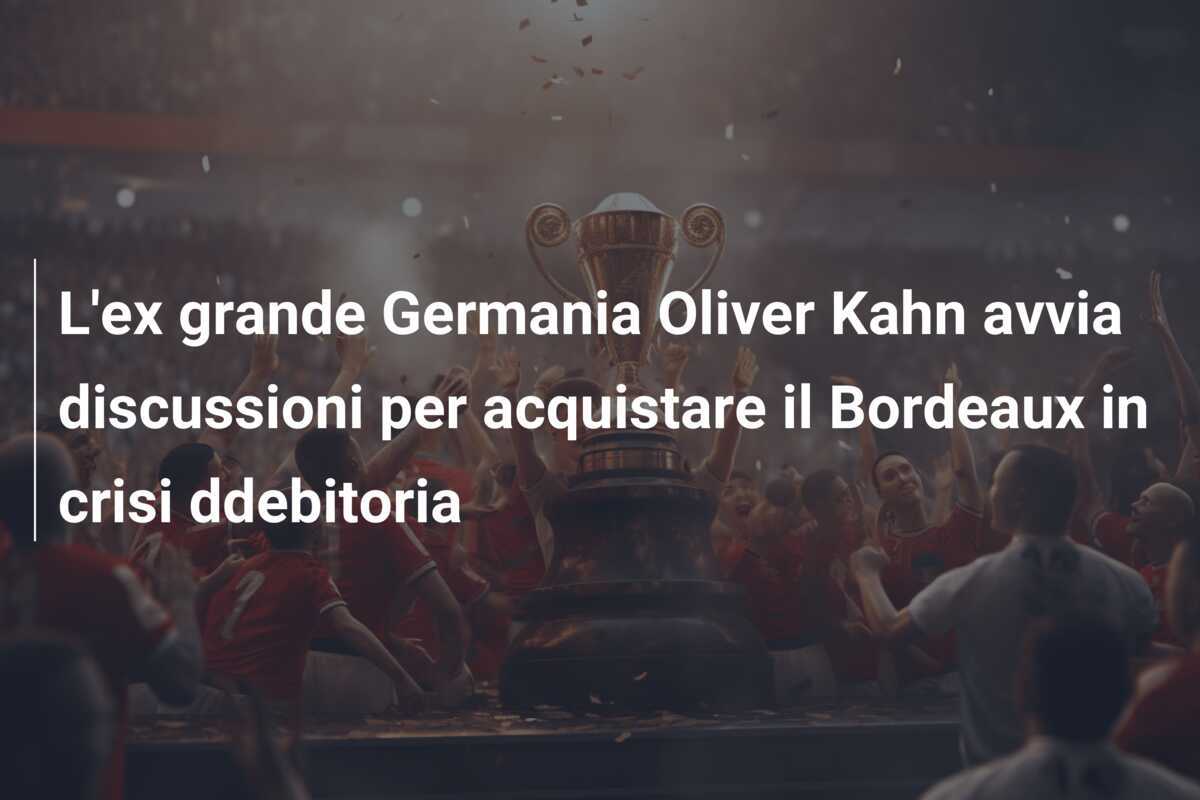 L'ex grande Germania Oliver Kahn avvia discussioni per acquistare il Bordeaux in crisi ddebitoria