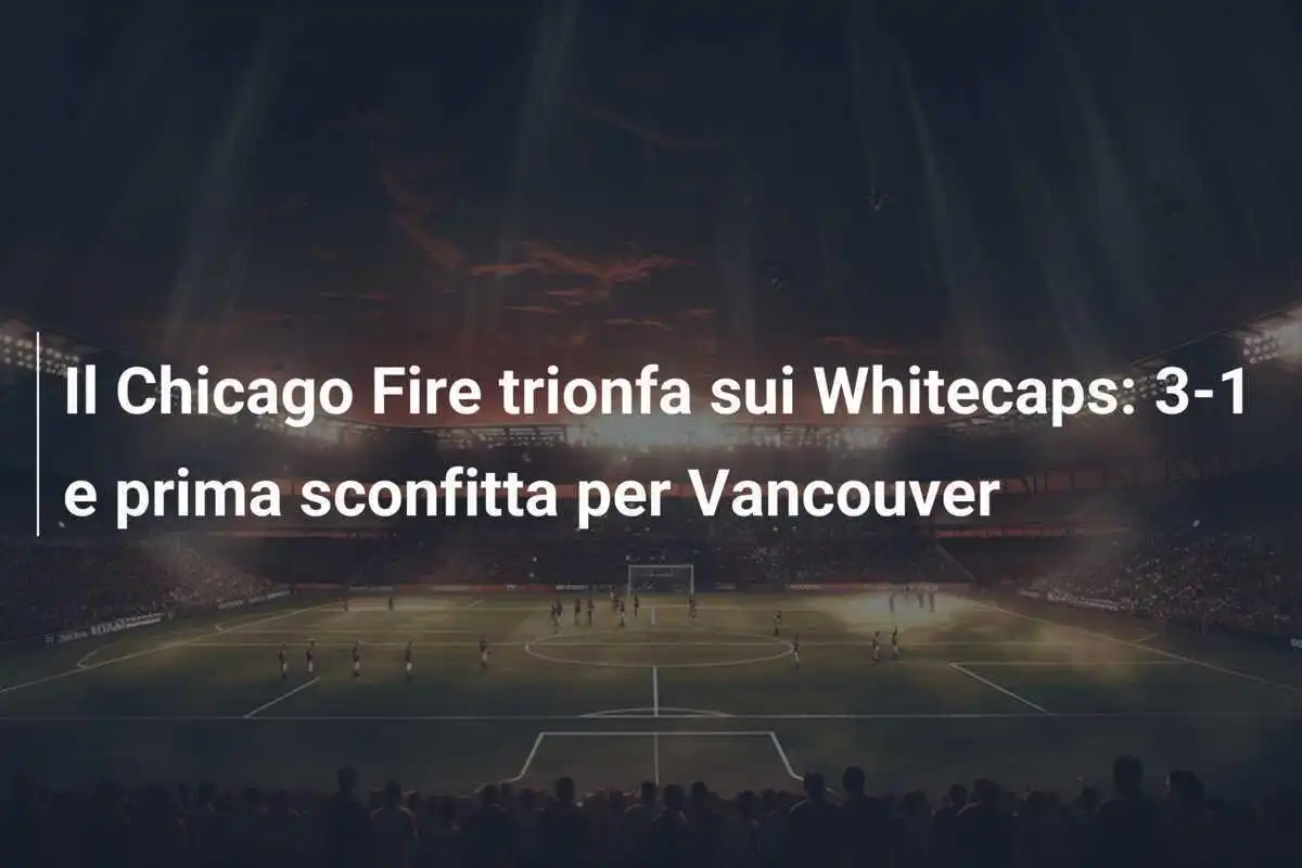 Il Chicago Fire trionfa sui Whitecaps: 3-1 e prima sconfitta per Vancouver