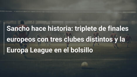 Sancho hace historia: triplete de finales europeos con tres clubes distintos y la Europa League en el bolsillo