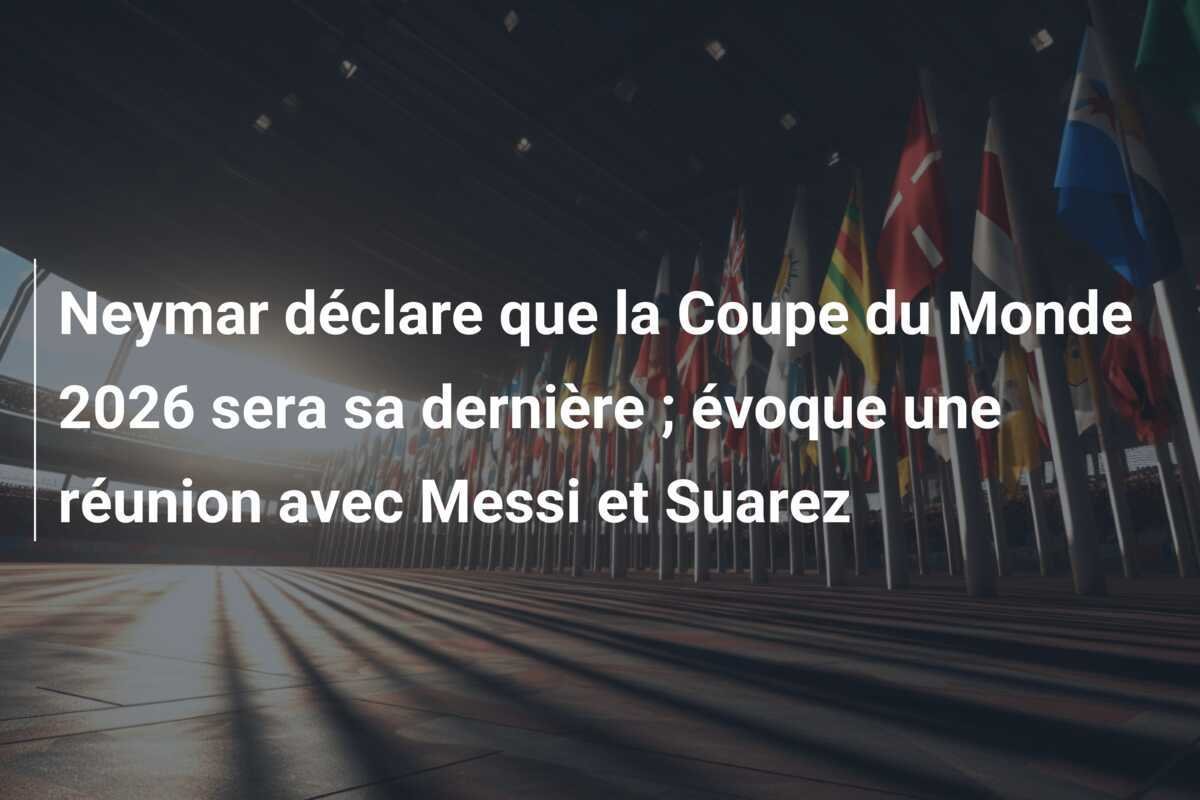 Neymar déclare que la Coupe du Monde 2026 sera sa dernière ; évoque une réunion avec Messi et Suarez