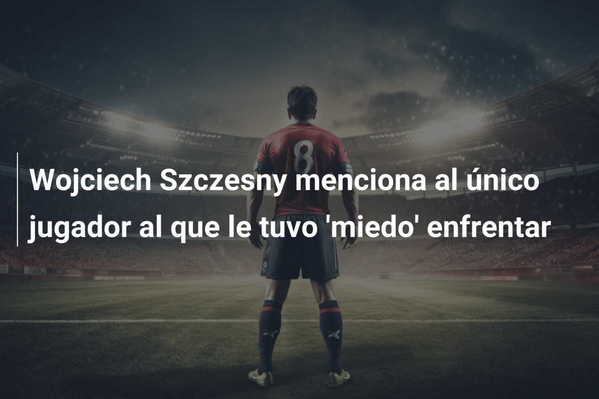 Wojciech Szczesny menciona al único jugador al que le tuvo 'miedo' enfrentar