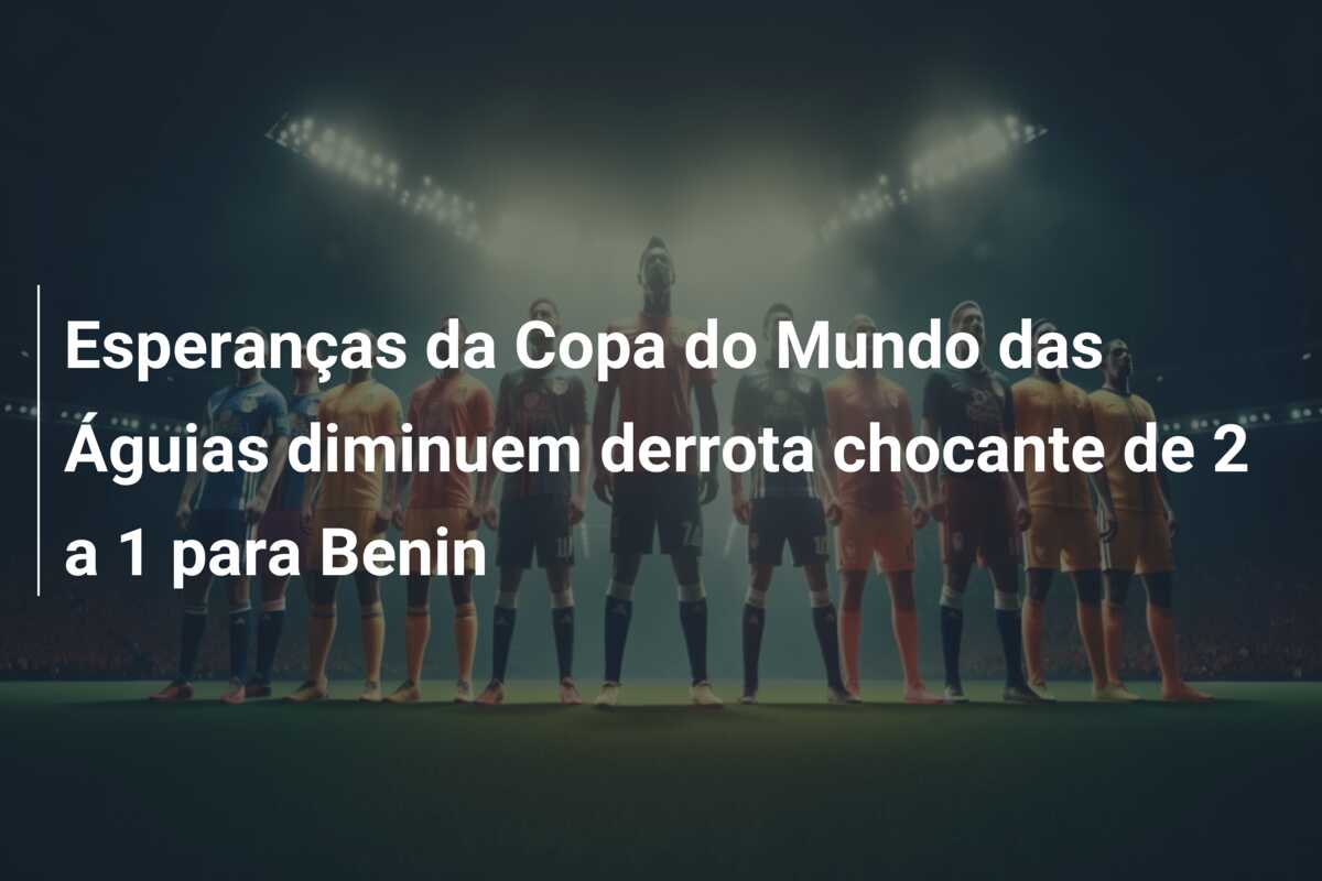 Esperanças da Copa do Mundo das Águias diminuem derrota chocante de 2 a 1 para Benin