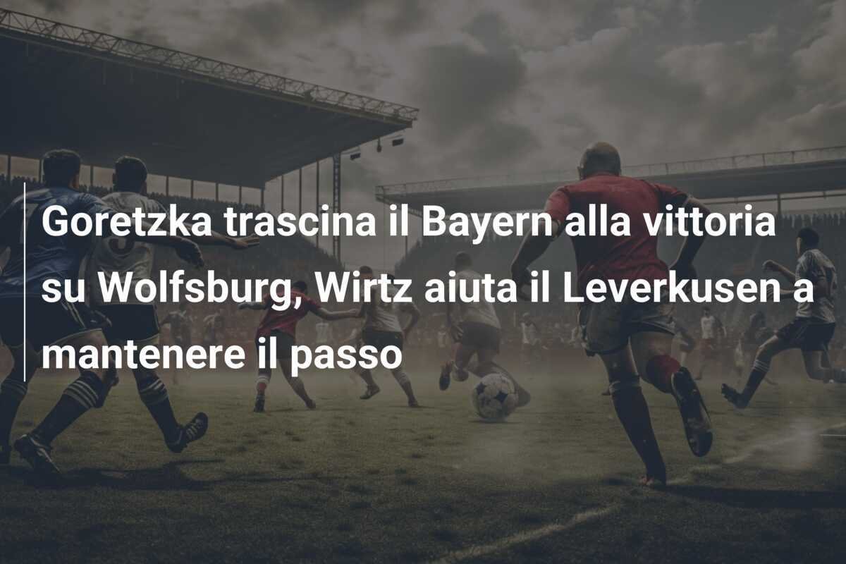 Goretzka trascina il Bayern alla vittoria su Wolfsburg, Wirtz aiuta il Leverkusen a mantenere il passo