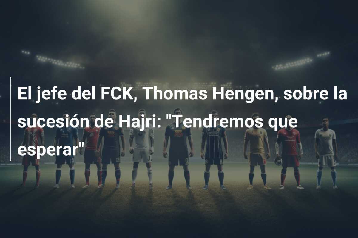 El jefe del FCK, Thomas Hengen, sobre la sucesión de Hajri: "Tendremos que esperar"