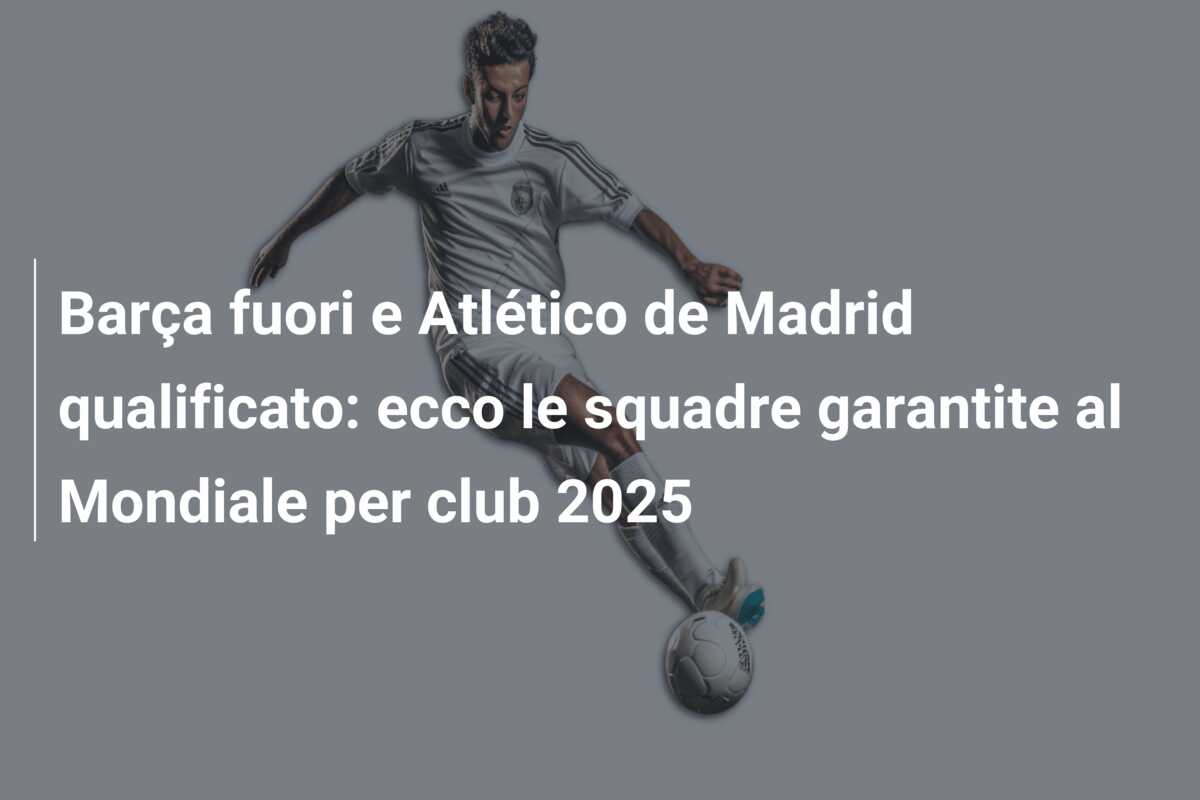 Barça fuori e Atlético de Madrid qualificato: ecco le squadre garantite al Mondiale per club 2025