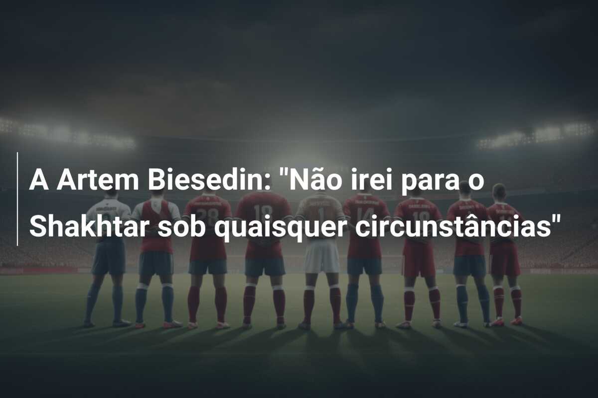 A Artem Biesedin: "Não irei para o Shakhtar sob quaisquer circunstâncias"