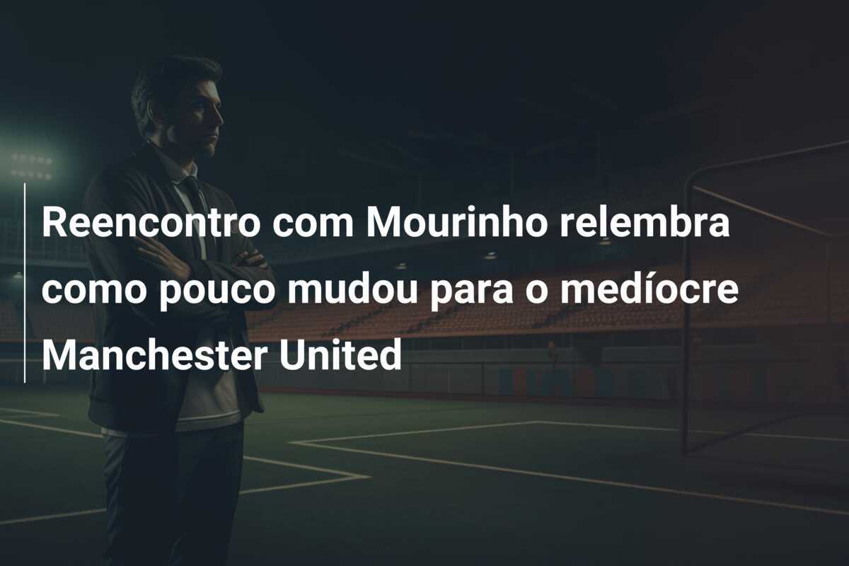 Reencontro com Mourinho relembra como pouco mudou para o medíocre Manchester United