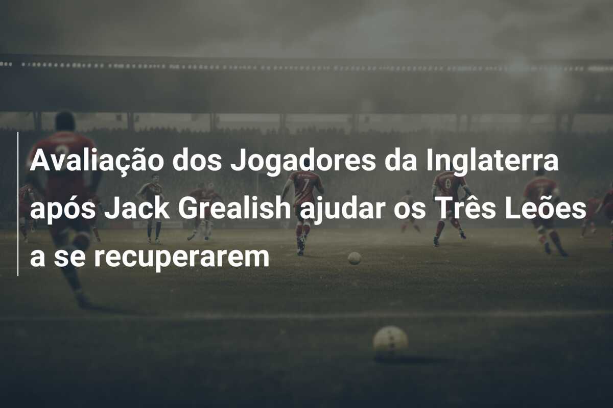 Avaliação dos Jogadores da Inglaterra após Jack Grealish ajudar os Três Leões a se recuperarem