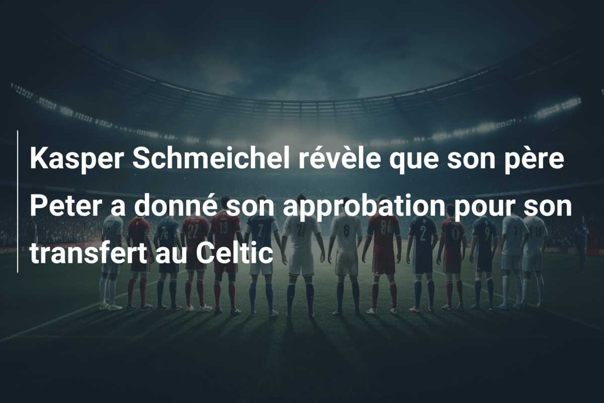 Kasper Schmeichel révèle que son père Peter a donné son approbation pour son transfert au Celtic