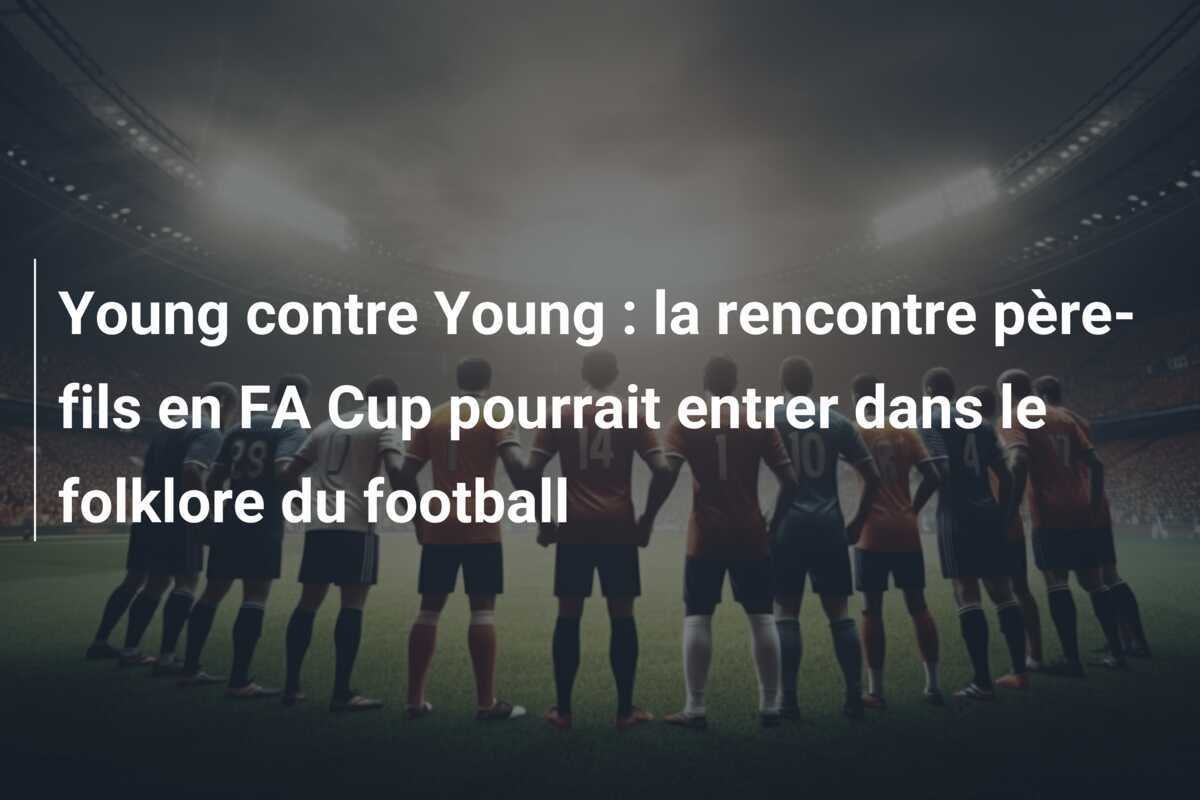 Young contre Young : la rencontre père-fils en FA Cup pourrait entrer dans le folklore du football