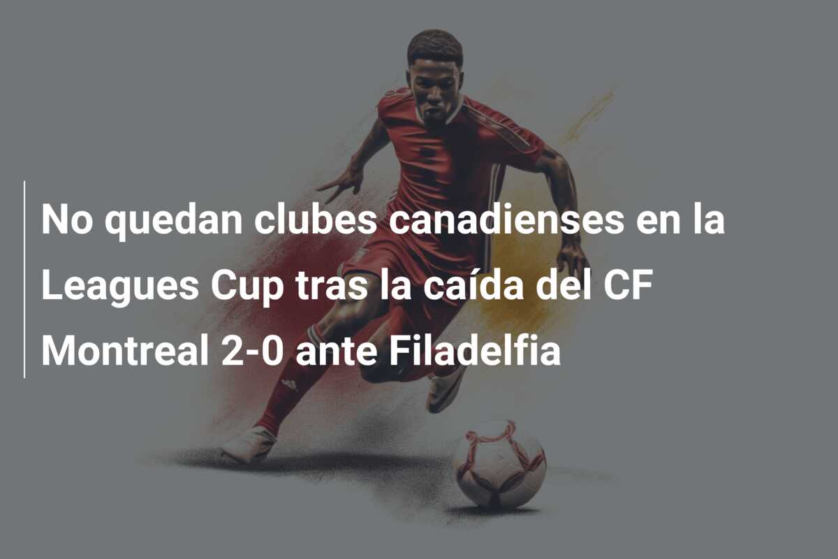 No quedan clubes canadienses en la Leagues Cup tras la caída del CF Montreal 2-0 ante Filadelfia