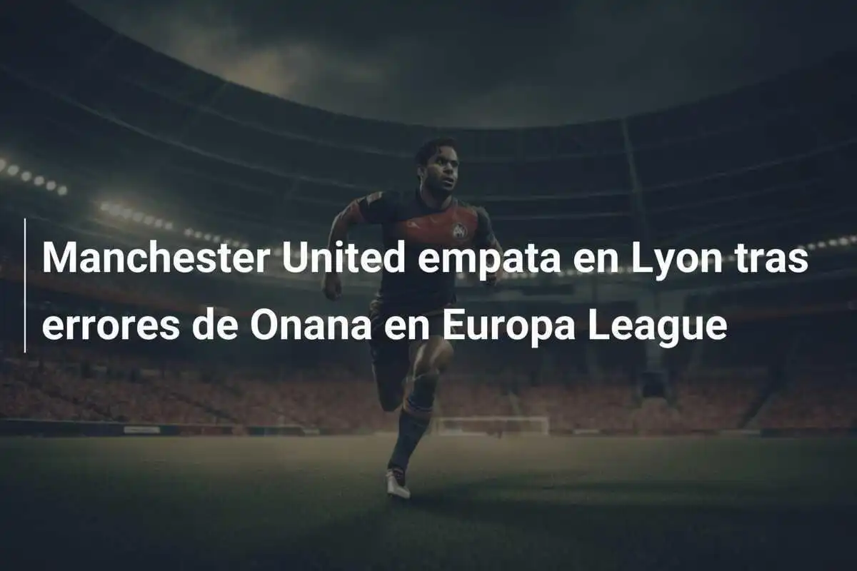 Manchester United empata en Lyon tras errores de Onana en Europa League