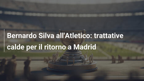 Bernardo Silva all'Atletico: trattative calde per il ritorno a Madrid
