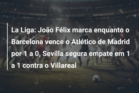 La Liga: João Félix marca enquanto o Barcelona vence o Atlético de Madrid  por 1 a 0, Sevilla segura empate em 1 a 1 contra o Villareal 