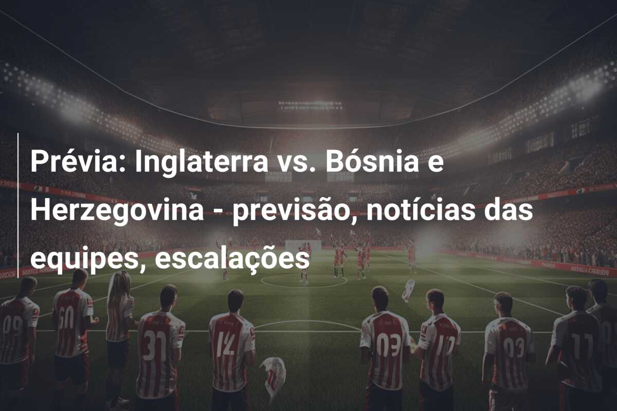 Prévia: Inglaterra vs. Bósnia e Herzegovina – previsão, notícias das equipes, escalações
