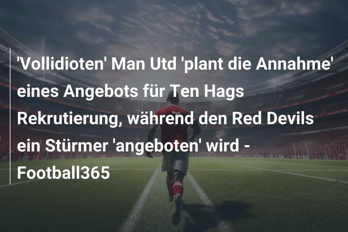 'Vollidioten' Man Utd 'plant die Annahme' eines Angebots für Ten Hags Rekrutierung, während den Red Devils ein Stürmer 'angeboten' wird - Football365
