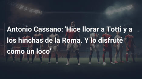 Antonio Cassano: 'Hice llorar a Totti y a los hinchas de la Roma. Y lo disfruté como un loco'
