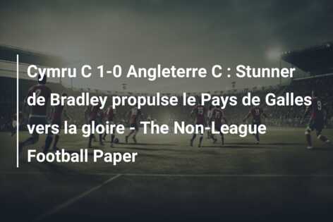 Cymru C 1-0 Angleterre C : Stunner de Bradley propulse le Pays de Galles vers la gloire – The Non-League Football Paper