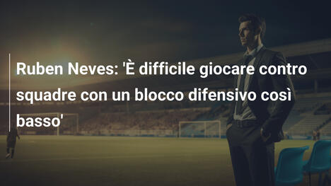 Ruben Neves: 'È difficile giocare contro squadre con un blocco difensivo così basso'