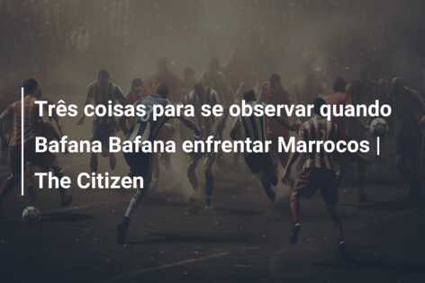 Três coisas para se observar quando Bafana Bafana enfrentar Marrocos | The Citizen