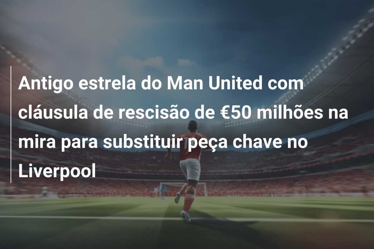 Antigo estrela do Man United com cláusula de rescisão de €50 milhões na mira para substituir peça chave no Liverpool