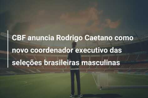 CBF anuncia Rodrigo Caetano como novo coordenador executivo das seleções brasileiras masculinas