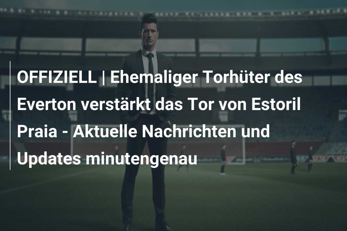 OFFIZIELL | Ehemaliger Torhüter des Everton verstärkt das Tor von Estoril Praia – Aktuelle Nachrichten und Updates minutengenau